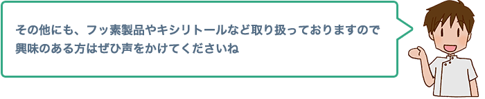 その他にも、フッ素製品やキシリトールなど取り扱っておりますので興味のある方はぜひ声をかけてくださいね